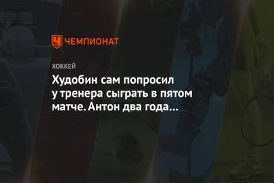 Худобин сам попросил у тренера сыграть в пятом матче. Антон два года не играл бэк-ту-бэк