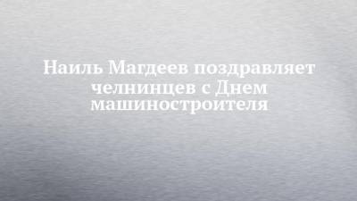 Наиль Магдеев поздравляет челнинцев с Днем машиностроителя