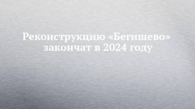 Реконструкцию «Бегишево» закончат в 2024 году