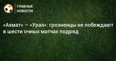 «Ахмат» – «Урал»: грозненцы не побеждают в шести очных матчах подряд