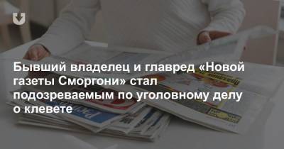 Бывший владелец и главред «Новой газеты Сморгони» стал подозреваемым по уголовному делу о клевете