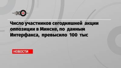 Число участников сегодняшней акции оппозиции в Минске, по данным Интерфакса, превысило 100 тыс