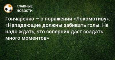 Гончаренко – о поражении «Локомотиву»: «Нападающие должны забивать голы. Не надо ждать, что соперник даст создать много моментов»