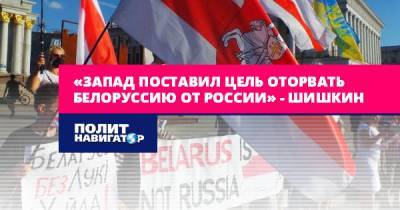 «Запад поставил цель оторвать Белоруссию от России» – Шишкин