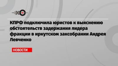 КПРФ подключила юристов к выяснению обстоятельств задержания лидера фракции в иркутском заксобрании Андрея Левченко
