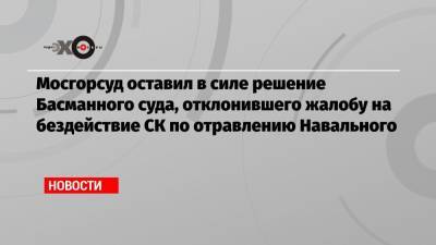 Мосгорсуд оставил в силе решение Басманного суда, отклонившего жалобу на бездействие СК по отравлению Навального
