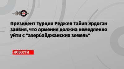 Президент Турции Реджеп Тайип Эрдоган заявил, что Армения должна немедленно уйти с «азербайджанских земель»