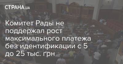Комитет Рады не поддержал рост максимального платежа без идентификации с 5 до 25 тыс. грн - strana.ua - Украина - Парламент