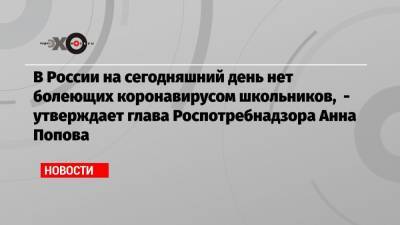 В России на сегодняшний день нет болеющих коронавирусом школьников, — утверждает глава Роспотребнадзора Анна Попова