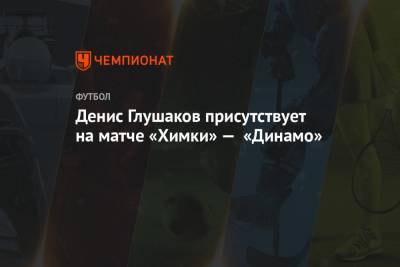 Денис Глушаков присутствует на матче «Химки» — «Динамо»
