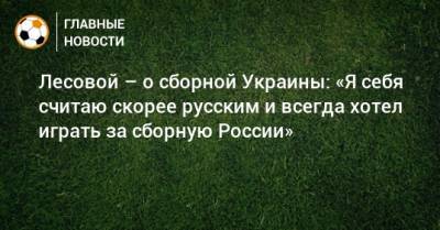 Лесовой – о сборной Украины: «Я себя считаю скорее русским и всегда хотел играть за сборную России»