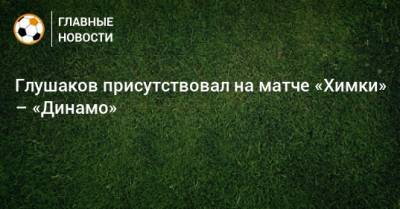 Глушаков присутствовал на матче «Химки» – «Динамо»