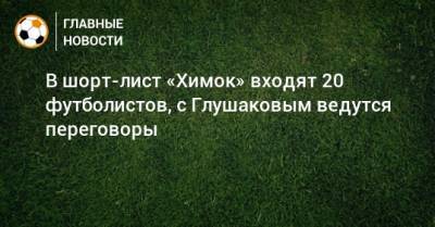 В шорт-лист «Химок» входят 20 футболистов, с Глушаковым ведутся переговоры