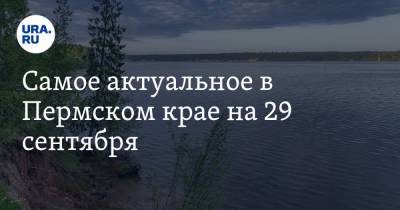 Самое актуальное в Пермском крае на 29 сентября. В регионе готовятся ужесточить карантин, Каму проверят на загрязнения
