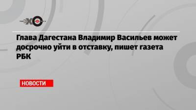 Глава Дагестана Владимир Васильев может досрочно уйти в отставку, пишет газета РБК