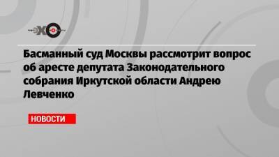 Басманный суд Москвы рассмотрит вопрос об аресте депутата Законодательного собрания Иркутской области Андрею Левченко
