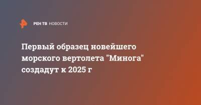 Первый образец новейшего морского вертолета "Минога" создадут к 2025 г