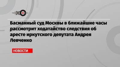 Басманный суд Москвы в ближайшие часы рассмотрит ходатайство следствия об аресте иркутского депутата Андрея Левченко