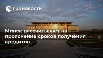 Минск рассчитывает на прояснение сроков получения кредитов