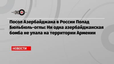 Посол Азербайджана в России Полад Бюльбюль-оглы: Ни одна азербайджанская бомба не упала на территории Армении
