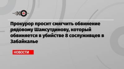 Прокурор просит смягчить обвинение рядовому Шамсутдинову, который обвиняется в убийстве 8 сослуживцев в Забайкалье
