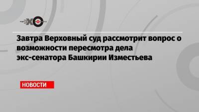 Завтра Верховный суд рассмотрит вопрос о возможности пересмотра дела экс-сенатора Башкирии Изместьева