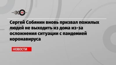 Сергей Собянин вновь призвал пожилых людей не выходить из дома из-за осложнения ситуации с пандемией коронавируса