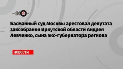 Басманный суд Москвы арестовал депутата заксобрания Иркутской области Андрея Левченко, сына экс-губернатора региона