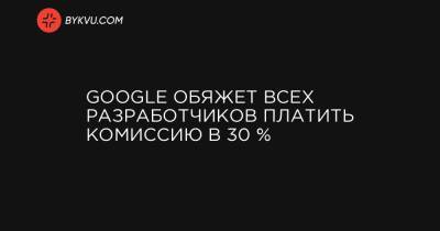 Google обяжет всех разработчиков платить комиссию в 30 %
