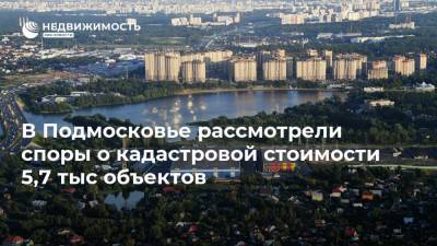 В Подмосковье рассмотрели споры о кадастровой стоимости 5,7 тыс объектов