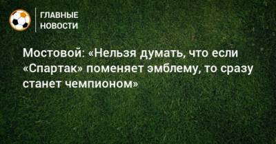 Мостовой: «Нельзя думать, что если «Спартак» поменяет эмблему, то сразу станет чемпионом»