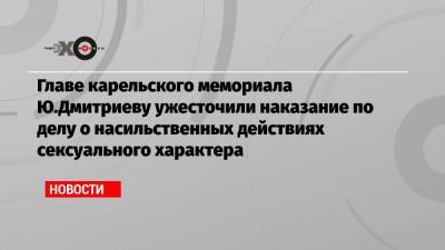 Главе карельского мемориала Ю.Дмитриеву ужесточили наказание по делу о насильственных действиях сексуального характера