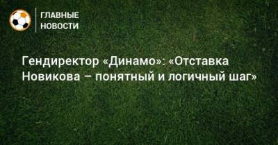 Гендиректор «Динамо»: «Отставка Новикова – понятный и логичный шаг»
