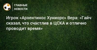 Игрок «Архентинос Хуниорс» Вера: «Гайч сказал, что счастлив в ЦСКА и отлично проводит время»