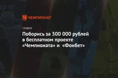 Поборись за 300 000 рублей в бесплатном проекте «Чемпионата» и «Фонбет»