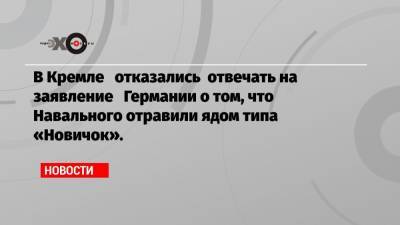 В Кремле отказались отвечать на заявление Германии о том, что Навального отравили ядом типа «Новичок».