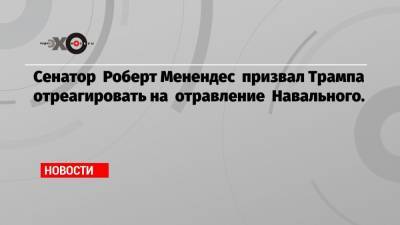 Сенатор Роберт Менендес призвал Трампа отреагировать на отравление Навального.