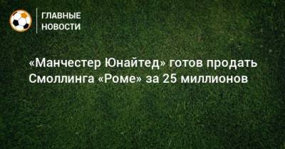 Крис Смоллинг - «Манчестер Юнайтед» готов продать Смоллинга «Роме» за 25 миллионов - bombardir.ru
