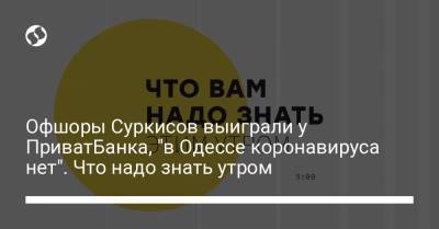 Офшоры Суркисов выиграли у ПриватБанка, "в Одессе коронавируса нет". Что надо знать утром