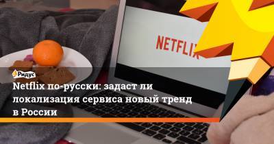 Netflix по-русски: задаст ли локализация сервиса новый тренд в России