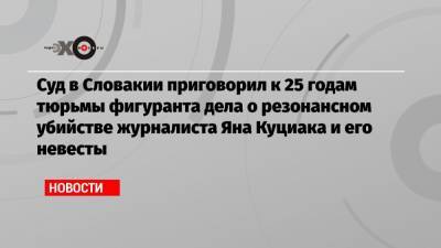 Суд в Словакии приговорил к 25 годам тюрьмы фигуранта дела о резонансном убийстве журналиста Яна Куциака и его невесты - echo.msk.ru - Словакия