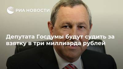 Депутата Госдумы будут судить за взятку в три миллиарда рублей