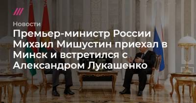 Премьер-министр России Михаил Мишустин приехал в Минск и встретился с Александром Лукашенко