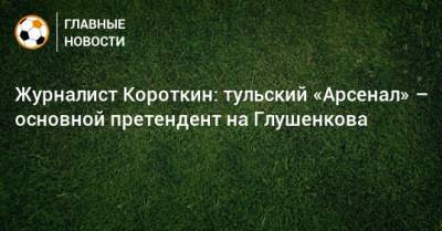 Журналист Короткин: тульский «Арсенал» – основной претендент на Глушенкова