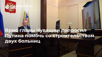 Врио главы Чувашии попросил Путина помочь со строительством двух больниц