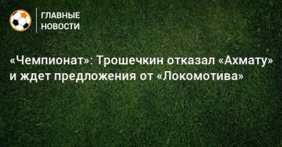 «Чемпионат»: Трошечкин отказал «Ахмату» и ждет предложения от «Локомотива»