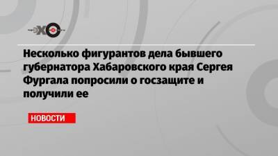 Несколько фигурантов дела бывшего губернатора Хабаровского края Сергея Фургала попросили о госзащите и получили ее