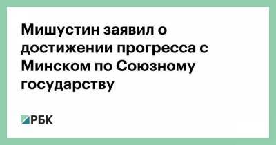 Мишустин заявил о достижении прогресса с Минском по Союзному государству