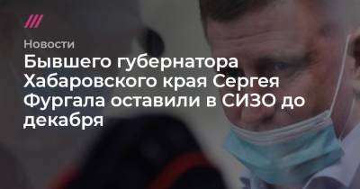 Бывшего губернатора Хабаровского края Сергея Фургала оставили в СИЗО до декабря