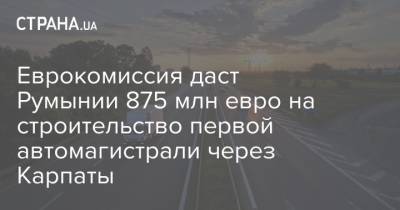 Еврокомиссия даст Румынии 875 млн евро на строительство первой автомагистрали через Карпаты